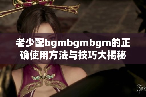 老少配bgmbgmbgm的正确使用方法与技巧大揭秘