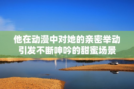 他在动漫中对她的亲密举动引发不断呻吟的甜蜜场景