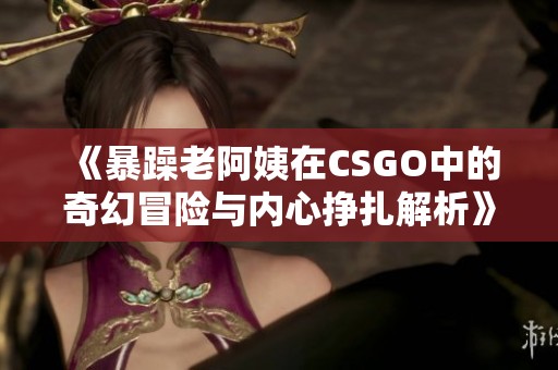 《暴躁老阿姨在CSGO中的奇幻冒险与内心挣扎解析》