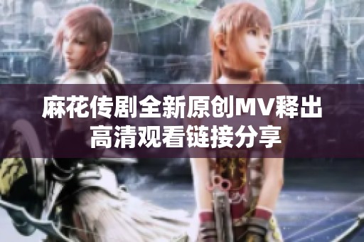 麻花传剧全新原创MV释出 高清观看链接分享