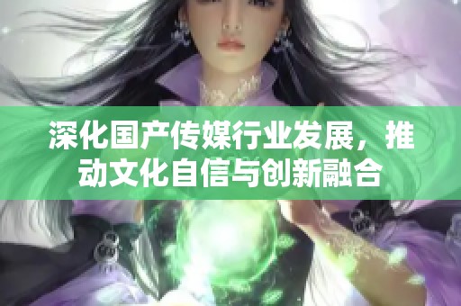 深化国产传媒行业发展，推动文化自信与创新融合