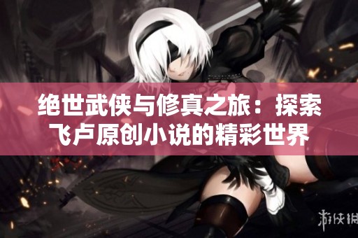 绝世武侠与修真之旅：探索飞卢原创小说的精彩世界