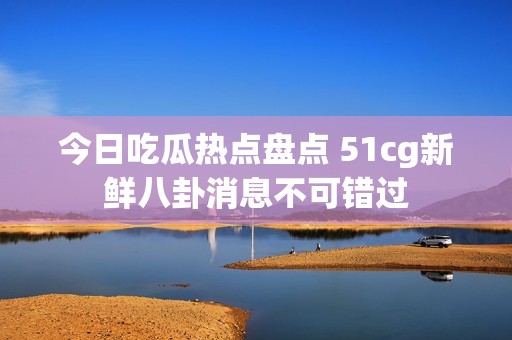 今日吃瓜热点盘点 51cg新鲜八卦消息不可错过