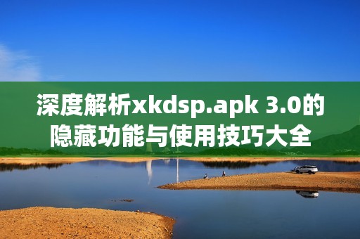 深度解析xkdsp.apk 3.0的隐藏功能与使用技巧大全