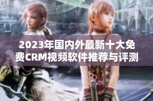 2023年国内外最新十大免费CRM视频软件推荐与评测