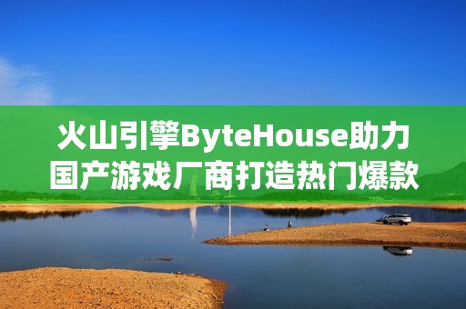 火山引擎ByteHouse助力国产游戏厂商打造热门爆款作品