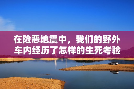 在险恶地震中，我们的野外车内经历了怎样的生死考验