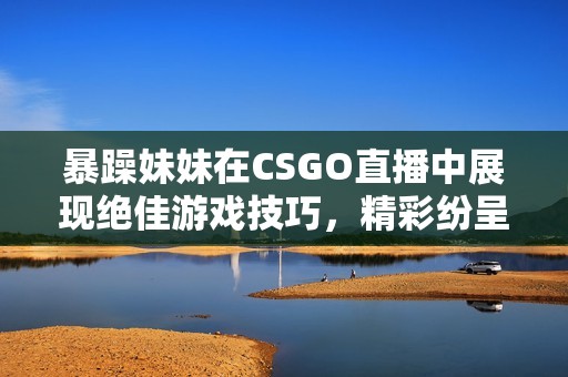 暴躁妹妹在CSGO直播中展现绝佳游戏技巧，精彩纷呈！