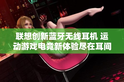 联想创新蓝牙无线耳机 运动游戏电竞新体验尽在耳间