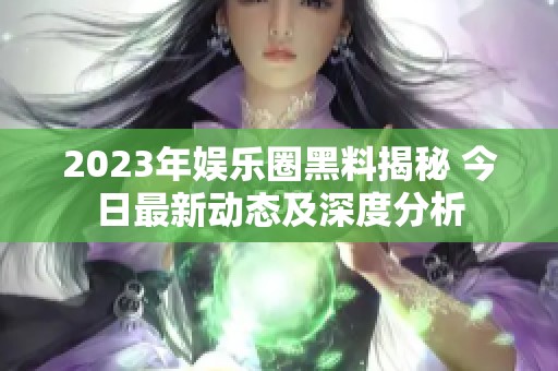 2023年娱乐圈黑料揭秘 今日最新动态及深度分析