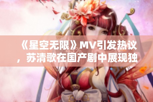 《星空无限》MV引发热议，苏清歌在国产剧中展现独特魅力