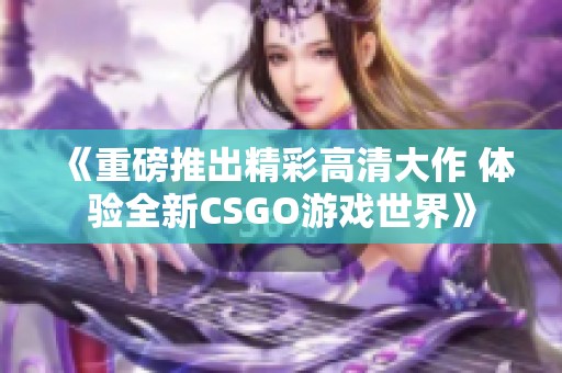 《重磅推出精彩高清大作 体验全新CSGO游戏世界》