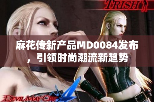 麻花传新产品MD0084发布，引领时尚潮流新趋势