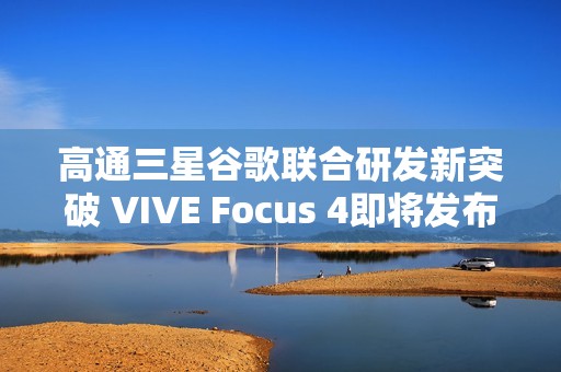 高通三星谷歌联合研发新突破 VIVE Focus 4即将发布