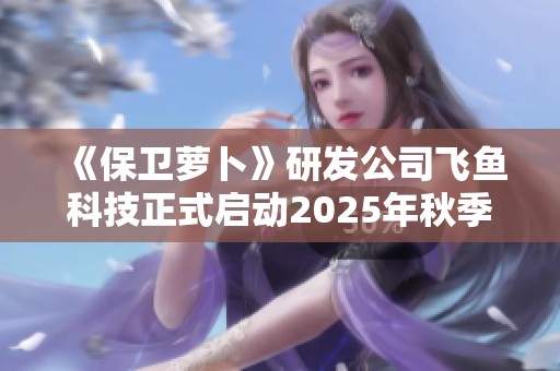 《保卫萝卜》研发公司飞鱼科技正式启动2025年秋季招聘计划