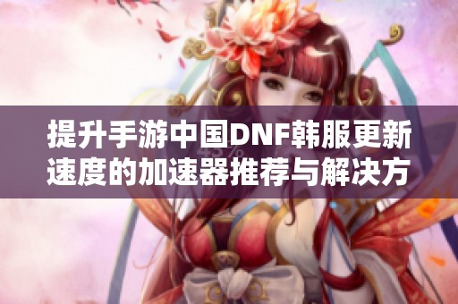 提升手游中国DNF韩服更新速度的加速器推荐与解决方案