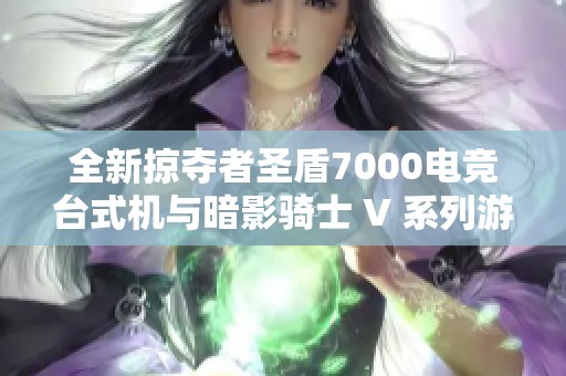 全新掠夺者圣盾7000电竞台式机与暗影骑士 V 系列游戏本全面评测及对比分析