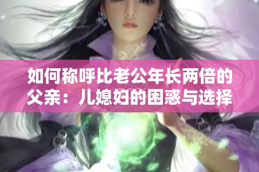 如何称呼比老公年长两倍的父亲：儿媳妇的困惑与选择