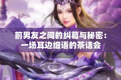 前男友之间的纠葛与秘密：一场耳边细语的茶话会