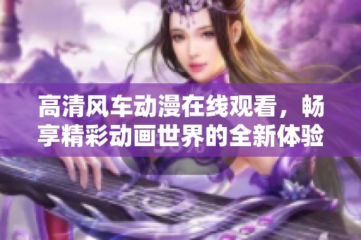 高清风车动漫在线观看，畅享精彩动画世界的全新体验