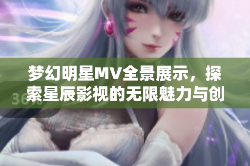 梦幻明星MV全景展示，探索星辰影视的无限魅力与创意