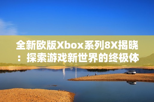 全新欧版Xbox系列8X揭晓：探索游戏新世界的终极体验