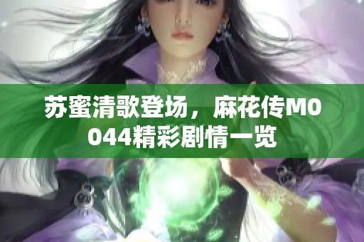 苏蜜清歌登场，麻花传M0044精彩剧情一览