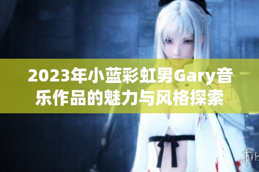 2023年小蓝彩虹男Gary音乐作品的魅力与风格探索