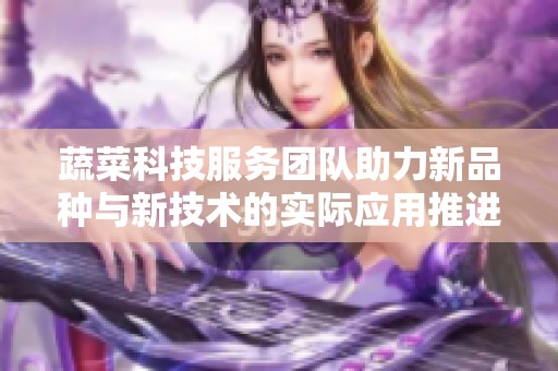 蔬菜科技服务团队助力新品种与新技术的实际应用推进