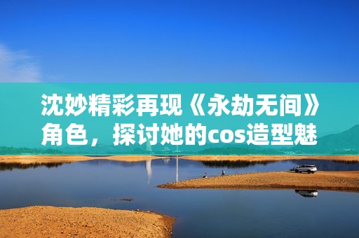 沈妙精彩再现《永劫无间》角色，探讨她的cos造型魅力所在