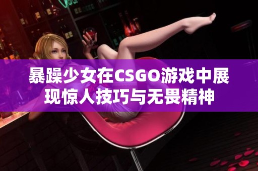 暴躁少女在CSGO游戏中展现惊人技巧与无畏精神