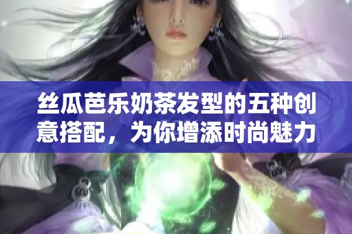 丝瓜芭乐奶茶发型的五种创意搭配，为你增添时尚魅力