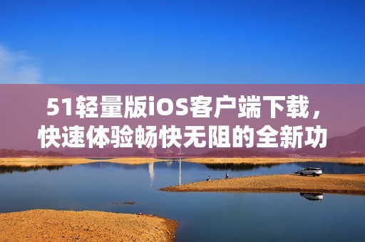 51轻量版iOS客户端下载，快速体验畅快无阻的全新功能