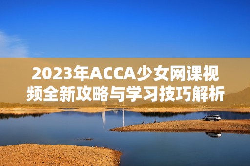 2023年ACCA少女网课视频全新攻略与学习技巧解析