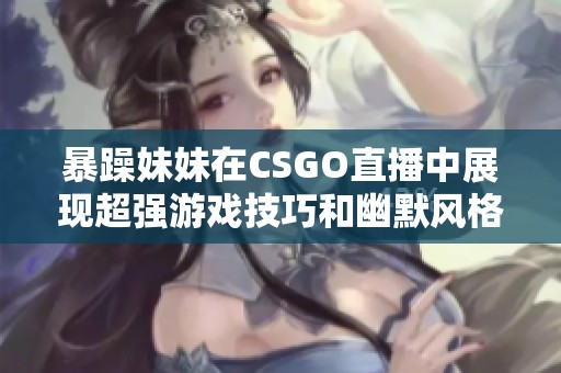 暴躁妹妹在CSGO直播中展现超强游戏技巧和幽默风格