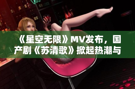 《星空无限》MV发布，国产剧《苏清歌》掀起热潮与期待