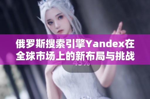 俄罗斯搜索引擎Yandex在全球市场上的新布局与挑战