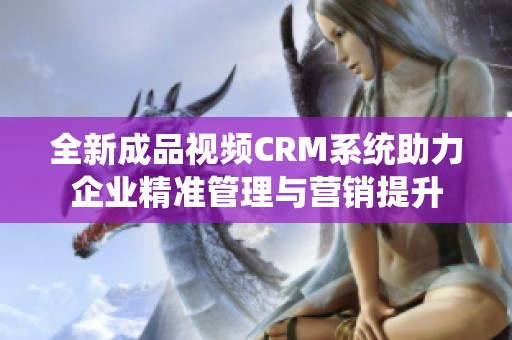 全新成品视频CRM系统助力企业精准管理与营销提升