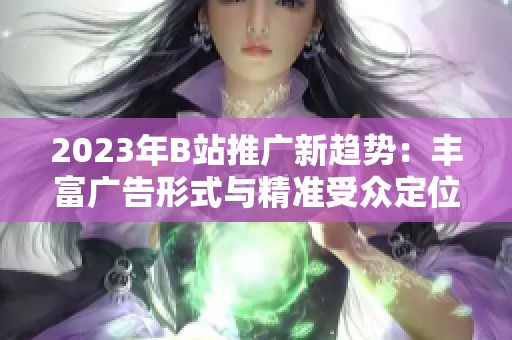 2023年B站推广新趋势：丰富广告形式与精准受众定位解析