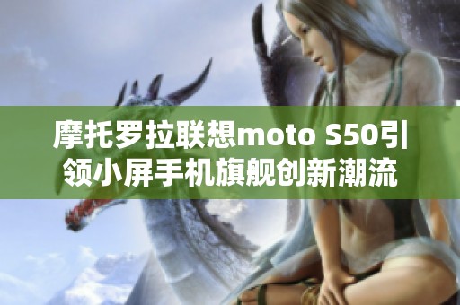 摩托罗拉联想moto S50引领小屏手机旗舰创新潮流