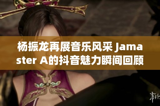 杨振龙再展音乐风采 Jamaster A的抖音魅力瞬间回顾