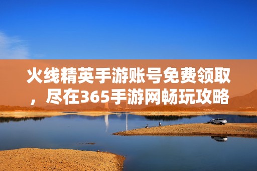 火线精英手游账号免费领取，尽在365手游网畅玩攻略