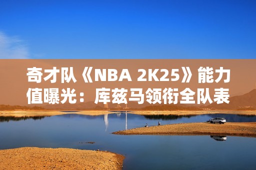 奇才队《NBA 2K25》能力值曝光：库兹马领衔全队表现分析