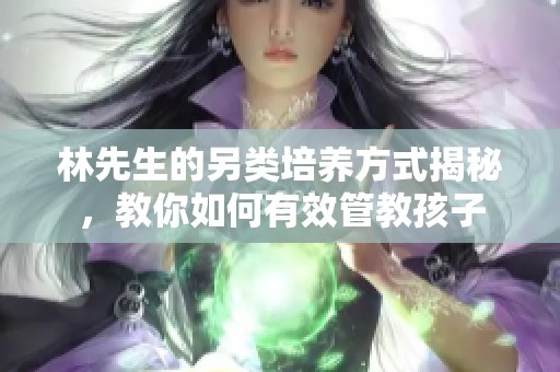 林先生的另类培养方式揭秘，教你如何有效管教孩子