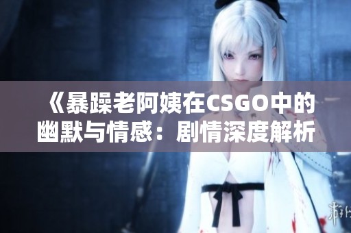 《暴躁老阿姨在CSGO中的幽默与情感：剧情深度解析》