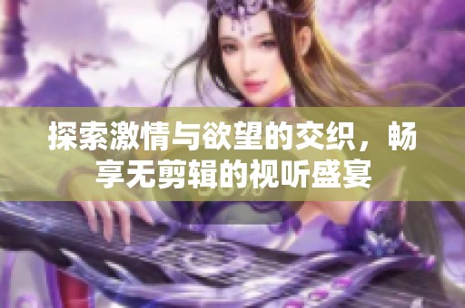 探索激情与欲望的交织，畅享无剪辑的视听盛宴