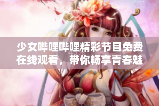 少女哔哩哔哩精彩节目免费在线观看，带你畅享青春魅力