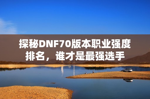 探秘DNF70版本职业强度排名，谁才是最强选手