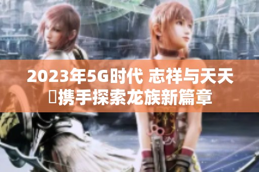 2023年5G时代 志祥与天天奭携手探索龙族新篇章