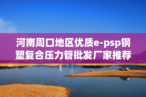 河南周口地区优质e-psp钢塑复合压力管批发厂家推荐